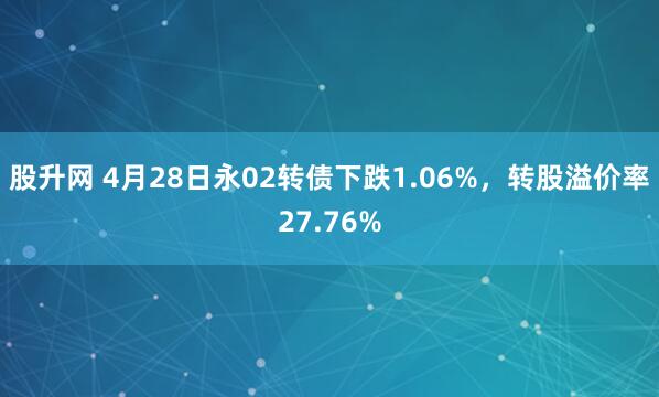 股升网 4月28日永02转债下跌1.06%，转股溢价率27.76%