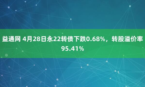 益通网 4月28日永22转债下跌0.68%，转股溢价率95.41%