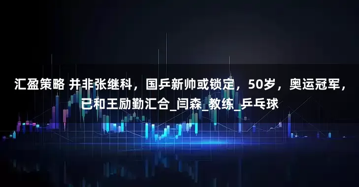 汇盈策略 并非张继科，国乒新帅或锁定，50岁，奥运冠军，已和王励勤汇合_闫森_教练_乒乓球