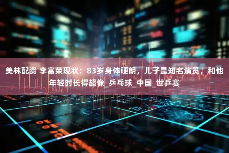 美林配资 李富荣现状：83岁身体硬朗，儿子是知名演员，和他年轻时长得超像_乒乓球_中国_世乒赛
