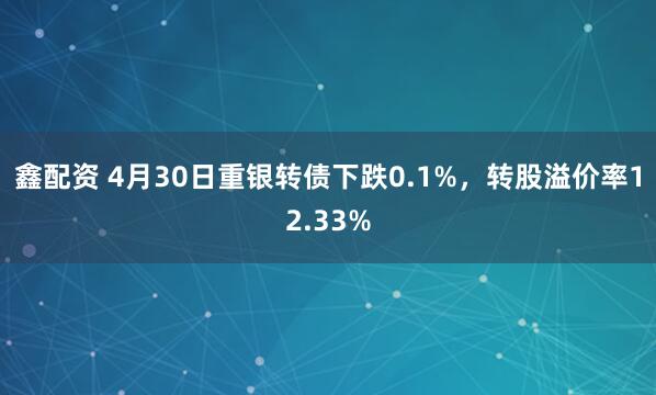鑫配资 4月30日重银转债下跌0.1%，转股溢价率12.33%