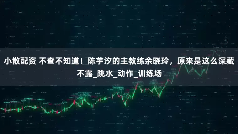小散配资 不查不知道！陈芋汐的主教练余晓玲，原来是这么深藏不露_跳水_动作_训练场