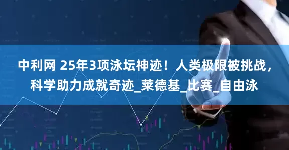 中利网 25年3项泳坛神迹！人类极限被挑战，科学助力成就奇迹_莱德基_比赛_自由泳