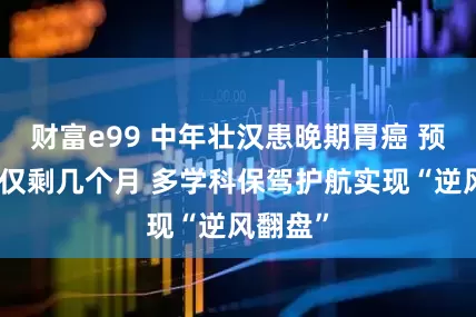 财富e99 中年壮汉患晚期胃癌 预期生命仅剩几个月 多学科保驾护航实现“逆风翻盘”