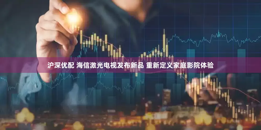 沪深优配 海信激光电视发布新品 重新定义家庭影院体验