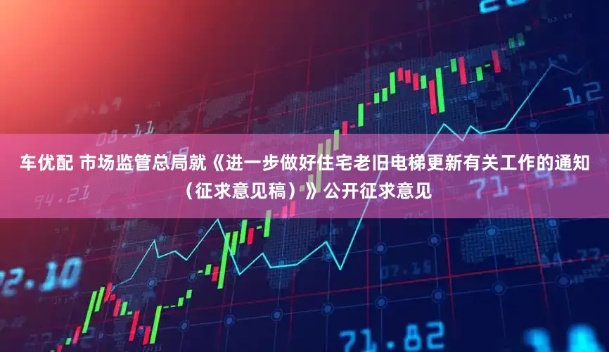 车优配 市场监管总局就《进一步做好住宅老旧电梯更新有关工作的通知（征求意见稿）》公开征求意见