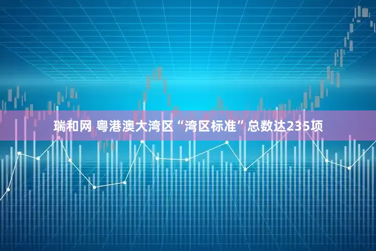 瑞和网 粤港澳大湾区“湾区标准”总数达235项