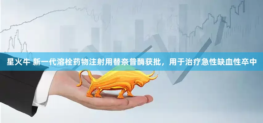 星火牛 新一代溶栓药物注射用替奈普酶获批，用于治疗急性缺血性卒中