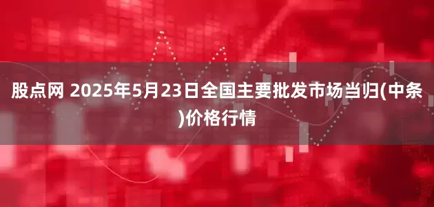 股点网 2025年5月23日全国主要批发市场当归(中条)价格行情