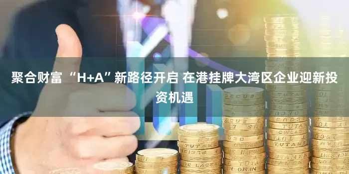 聚合财富 “H+A”新路径开启 在港挂牌大湾区企业迎新投资机遇
