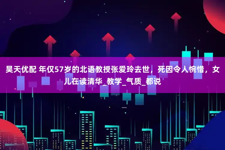 昊天优配 年仅57岁的北语教授张爱玲去世，死因令人惋惜，女儿在读清华_教学_气质_都说