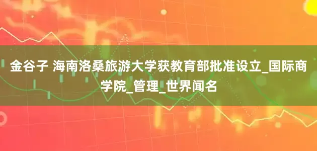 金谷子 海南洛桑旅游大学获教育部批准设立_国际商学院_管理_世界闻名