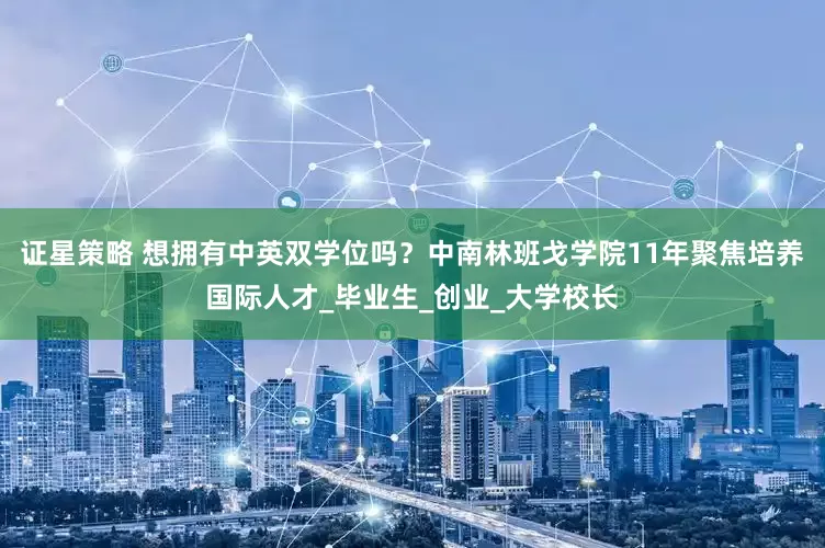 证星策略 想拥有中英双学位吗？中南林班戈学院11年聚焦培养国际人才_毕业生_创业_大学校长