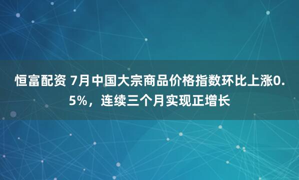 恒富配资 7月中国大宗商品价格指数环比上涨0.5%，连续三个月实现正增长