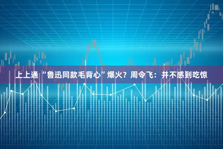上上通 “鲁迅同款毛背心”爆火？周令飞：并不感到吃惊