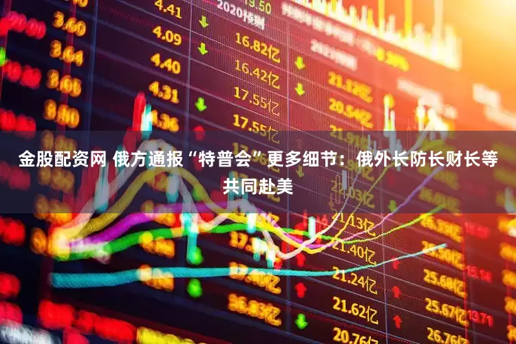 金股配资网 俄方通报“特普会”更多细节：俄外长防长财长等共同赴美