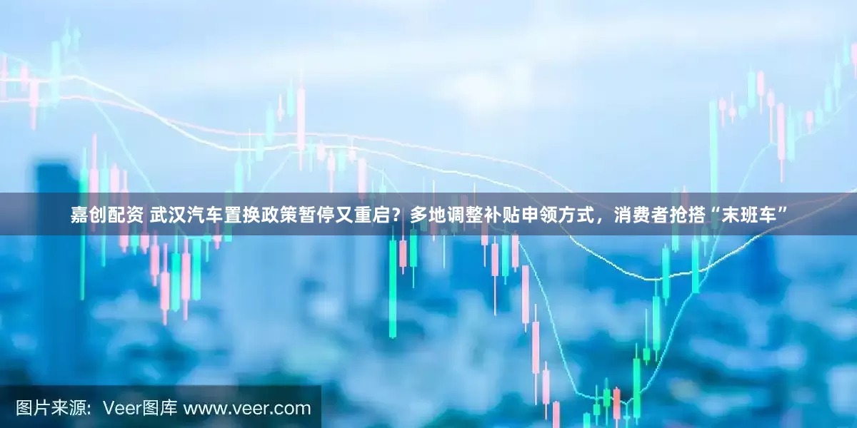 嘉创配资 武汉汽车置换政策暂停又重启？多地调整补贴申领方式，消费者抢搭“末班车”