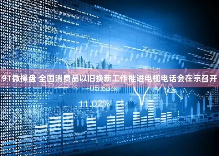 91微操盘 全国消费品以旧换新工作推进电视电话会在京召开