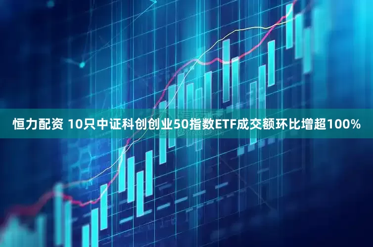 恒力配资 10只中证科创创业50指数ETF成交额环比增超100%