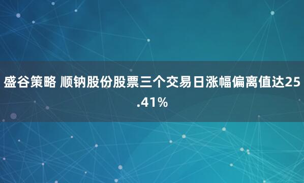 盛谷策略 顺钠股份股票三个交易日涨幅偏离值达25.41%