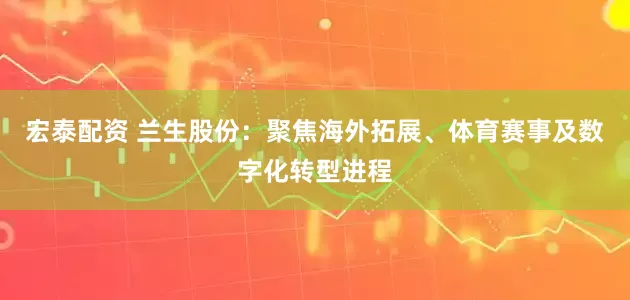 宏泰配资 兰生股份：聚焦海外拓展、体育赛事及数字化转型进程