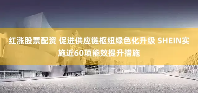 红涨股票配资 促进供应链枢纽绿色化升级 SHEIN实施近60项能效提升措施