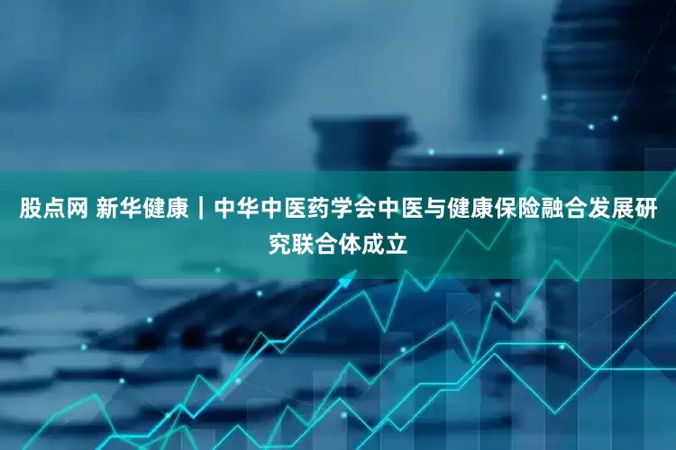 股点网 新华健康｜中华中医药学会中医与健康保险融合发展研究联合体成立