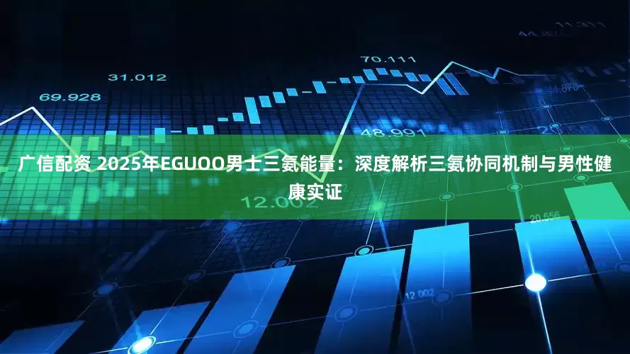 广信配资 2025年EGUOO男士三氨能量：深度解析三氨协同机制与男性健康实证