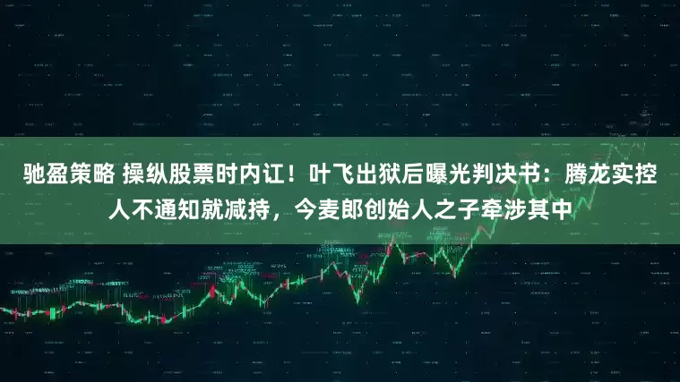 驰盈策略 操纵股票时内讧！叶飞出狱后曝光判决书：腾龙实控人不通知就减持，今麦郎创始人之子牵涉其中
