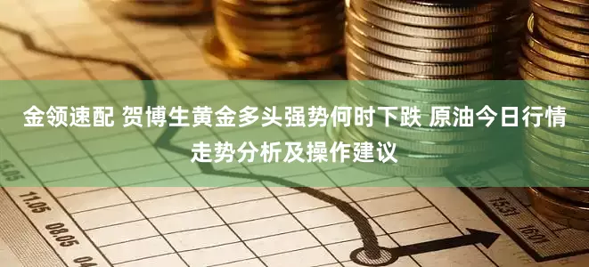 金领速配 贺博生黄金多头强势何时下跌 原油今日行情走势分析及操作建议