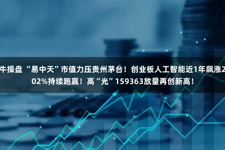 牛操盘 “易中天”市值力压贵州茅台！创业板人工智能近1年飙涨202%持续跑赢！高“光”159363放量再创新高！