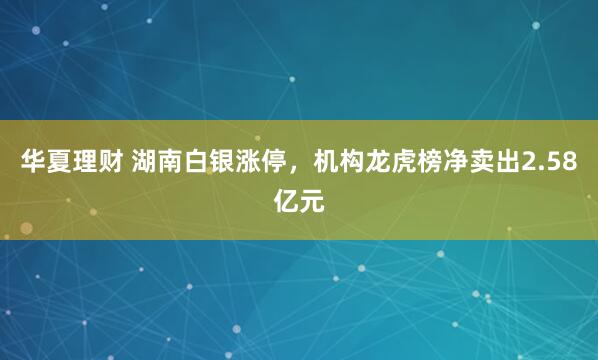 华夏理财 湖南白银涨停，机构龙虎榜净卖出2.58亿元