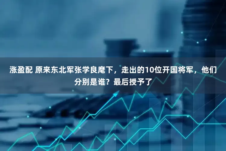 涨盈配 原来东北军张学良麾下，走出的10位开国将军，他们分别是谁？最后授予了