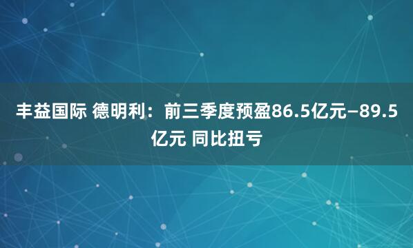 丰益国际 德明利：前三季度预盈86.5亿元—89.5亿元 同比扭亏